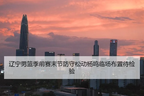 辽宁男篮季前赛末节防守松动杨鸣临场布置待检验