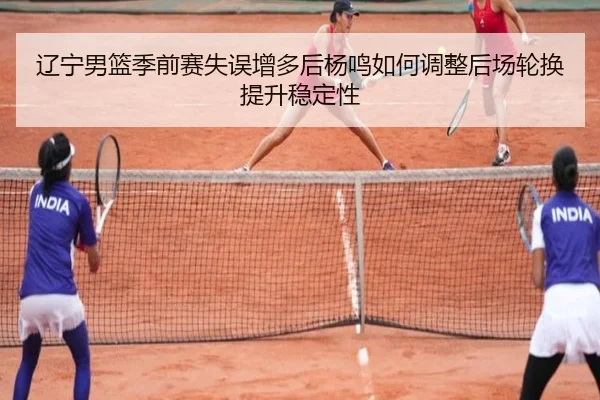 辽宁男篮季前赛失误增多后杨鸣如何调整后场轮换提升稳定性